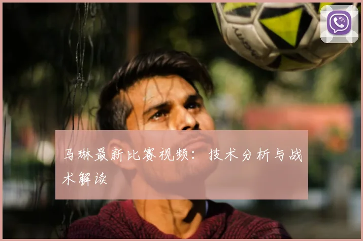 马琳最新比赛视频:技术分析与战术解读