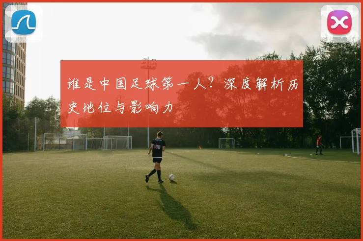 谁是中国足球第一人?深度解析历史地位与影响力