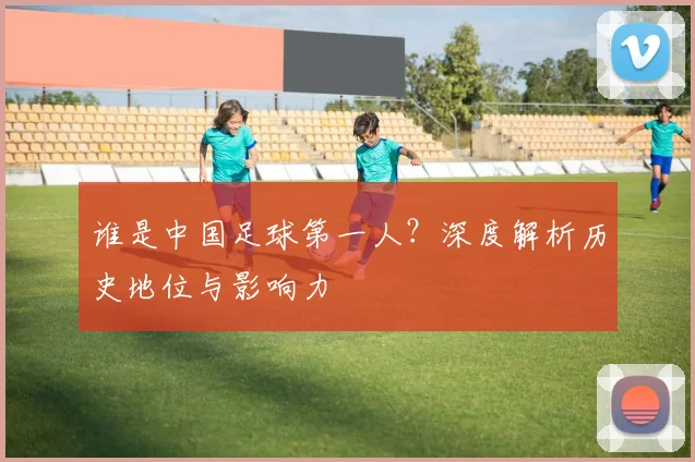 谁是中国足球第一人？深度解析历史地位与影响力