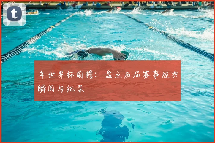 年世界杯前瞻：盘点历届赛事经典瞬间与纪录